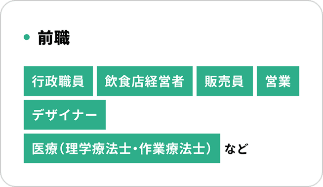 前職 行政職員 飲食店経営者 販売員 営業 デザイナー 医療(理学療法士・作業療法士) など